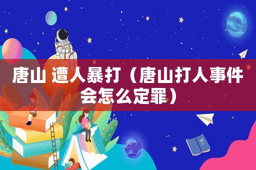 唐山 遭人暴打（唐山打人事件會怎么定罪）