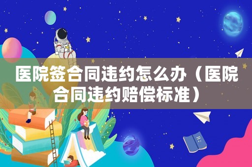 醫院簽合同違約怎么辦（醫院合同違約賠償標準）