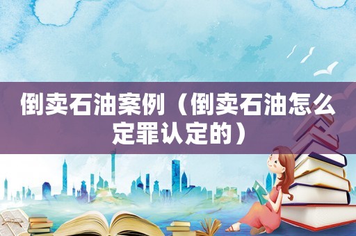倒賣石油案例（倒賣石油怎么定罪認定的）