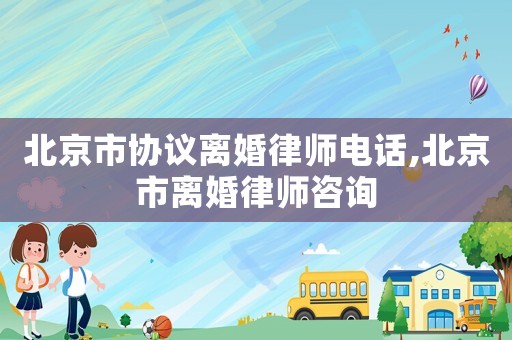 北京市協議離婚律師電話,北京市離婚律師咨詢