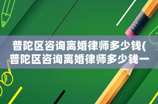 普陀區咨詢離婚律師多少錢(普陀區咨詢離婚律師多少錢一次)