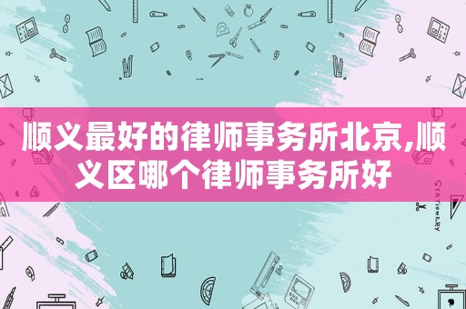 順義最好的律師事務(wù)所北京,順義區(qū)哪個(gè)律師事務(wù)所好