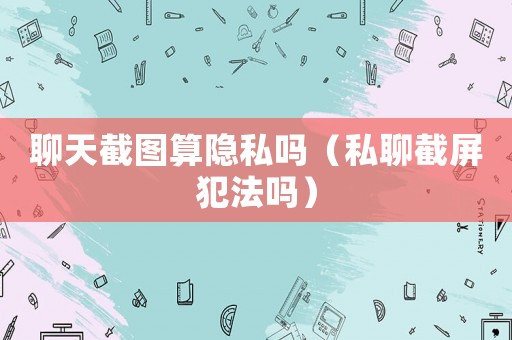 聊天截圖算隱私嗎（私聊截屏犯法嗎）