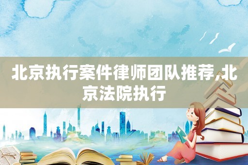 北京執行案件律師團隊推薦,北京法院執行
