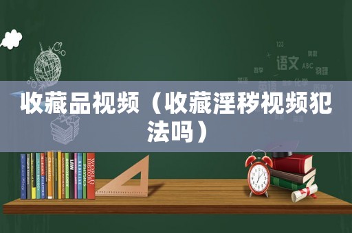 收藏品視頻（收藏淫穢視頻犯法嗎）