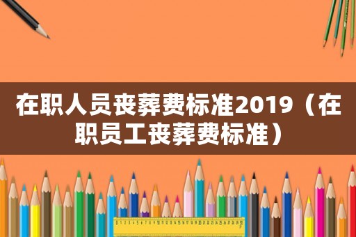 在職人員喪葬費標準2019（在職員工喪葬費標準）
