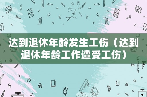 達到退休年齡發(fā)生工傷（達到退休年齡工作遭受工傷）