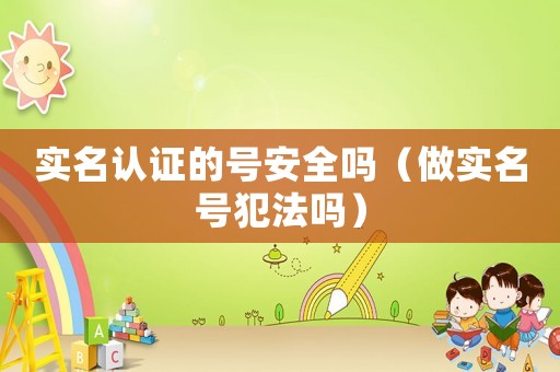 實名認證的號安全嗎（做實名號犯法嗎）