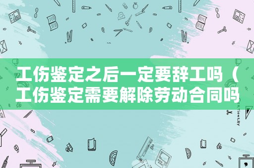 工傷鑒定之后一定要辭工嗎（工傷鑒定需要解除勞動合同嗎）
