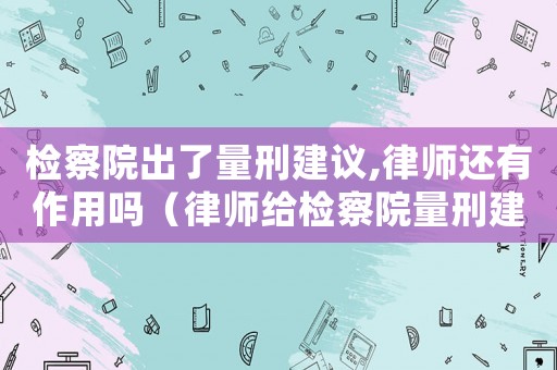 檢察院出了量刑建議,律師還有作用嗎（律師給檢察院量刑建議）