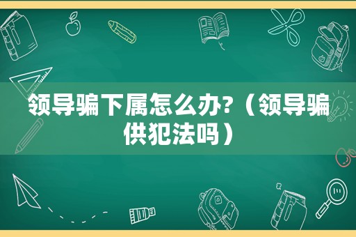 領導騙下屬怎么辦?（領導騙供犯法嗎）