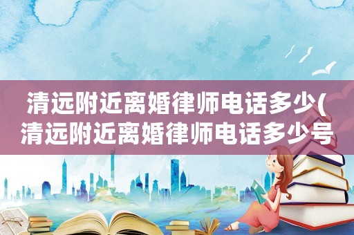 清遠附近離婚律師電話多少(清遠附近離婚律師電話多少號碼)