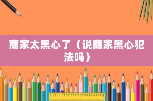 商家太黑心了（說商家黑心犯法嗎）