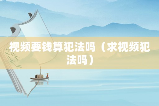 視頻要錢算犯法嗎（求視頻犯法嗎）