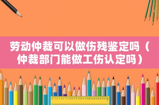 勞動仲裁可以做傷殘鑒定嗎（仲裁部門能做工傷認定嗎）
