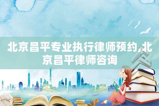 北京昌平專業執行律師預約,北京昌平律師咨詢