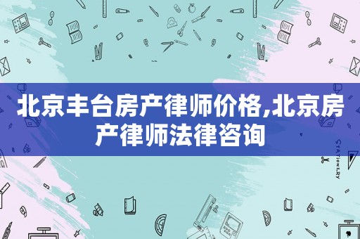 北京豐臺房產律師價格,北京房產律師法律咨詢