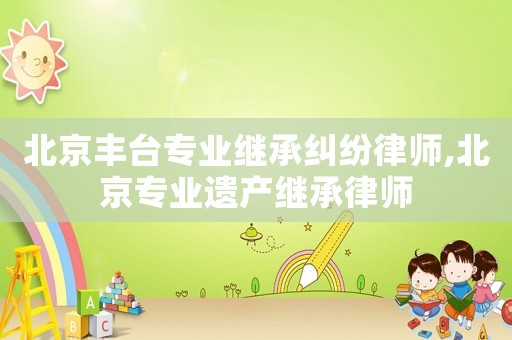 北京豐臺專業繼承糾紛律師,北京專業遺產繼承律師