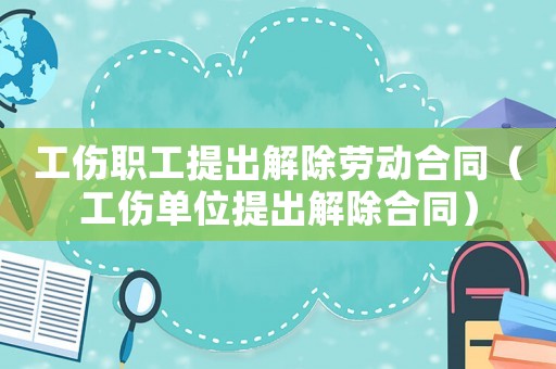 工傷職工提出解除勞動合同（工傷單位提出解除合同）