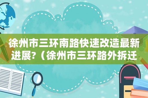 徐州市三環(huán)南路快速改造最新進(jìn)展?（徐州市三環(huán)路外拆遷補(bǔ)償標(biāo)準(zhǔn)）