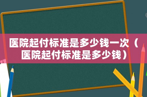 醫(yī)院起付標準是多少錢一次（醫(yī)院起付標準是多少錢）