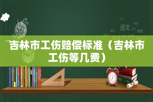 吉林市工傷賠償標準（吉林市工傷等幾費）