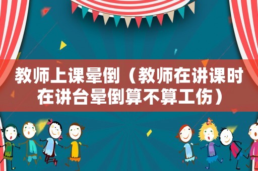 教師上課暈倒（教師在講課時在講臺暈倒算不算工傷）