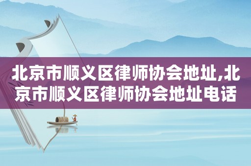 北京市順義區(qū)律師協(xié)會地址,北京市順義區(qū)律師協(xié)會地址電話