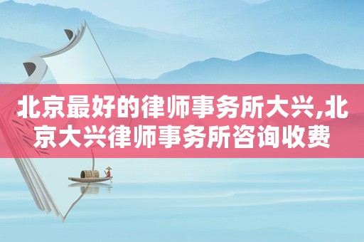 北京最好的律師事務所大興,北京大興律師事務所咨詢收費