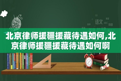 北京律師援疆援藏待遇如何,北京律師援疆援藏待遇如何啊