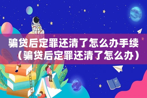 騙貸后定罪還清了怎么辦手續（騙貸后定罪還清了怎么辦）