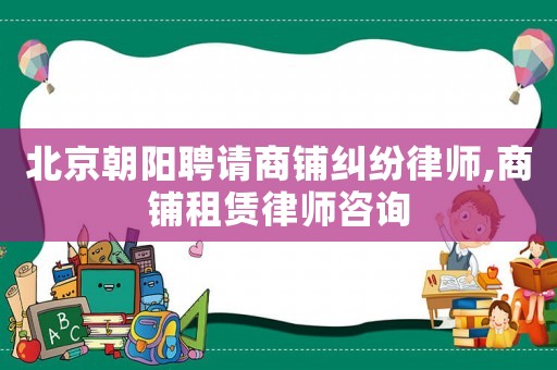 北京朝陽聘請商鋪糾紛律師,商鋪租賃律師咨詢