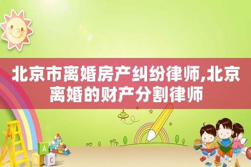 北京市離婚房產糾紛律師,北京離婚的財產分割律師