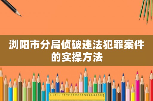 瀏陽市分局偵破違法犯罪案件的實操方法