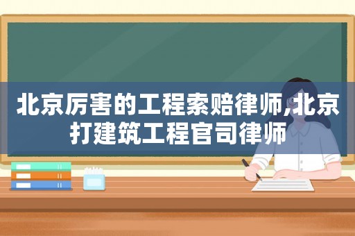 北京厲害的工程索賠律師,北京打建筑工程官司律師