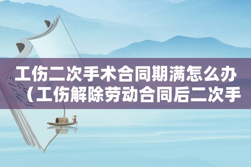 工傷二次手術合同期滿怎么辦（工傷解除勞動合同后二次手術費）