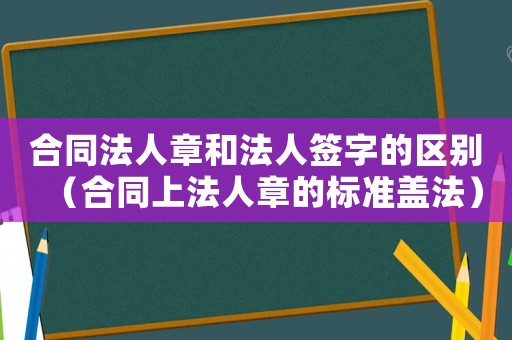 合同法人章和法人簽字的區別（合同上法人章的標準蓋法）