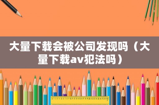 大量下載會被公司發現嗎（大量下載av犯法嗎）