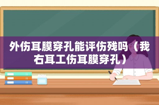 外傷耳膜穿孔能評傷殘嗎（我右耳工傷耳膜穿孔）