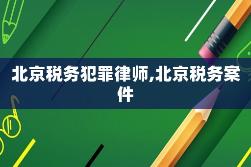 北京稅務犯罪律師,北京稅務案件