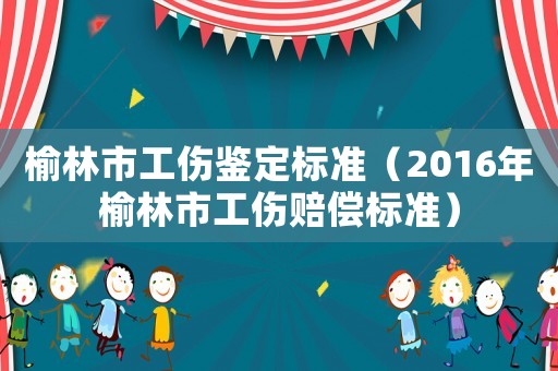 榆林市工傷鑒定標準（2016年榆林市工傷賠償標準）