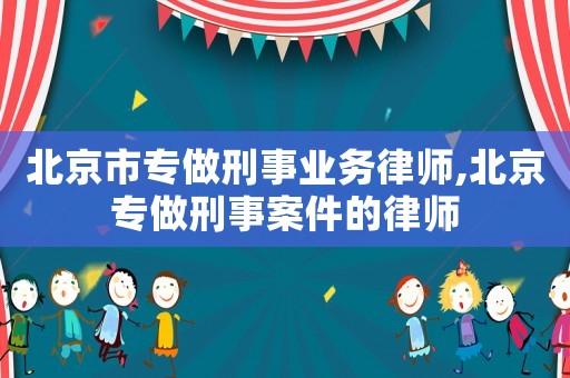 北京市專做刑事業務律師,北京專做刑事案件的律師