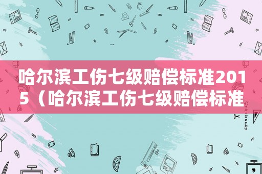 哈爾濱工傷七級賠償標準2015（哈爾濱工傷七級賠償標準2015）