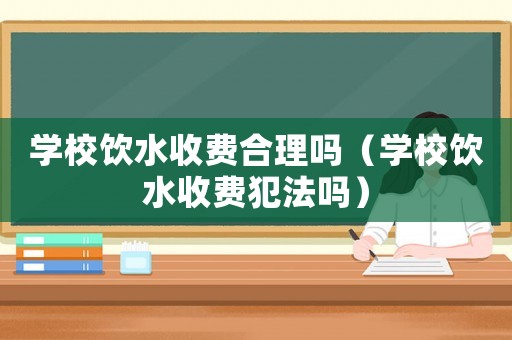 學校飲水收費合理嗎（學校飲水收費犯法嗎）
