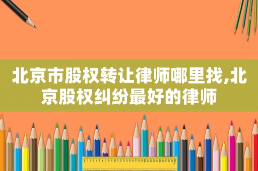 北京市股權轉讓律師哪里找,北京股權糾紛最好的律師