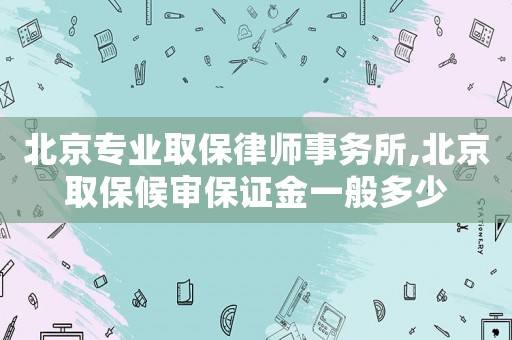 北京專業取保律師事務所,北京取保候審保證金一般多少