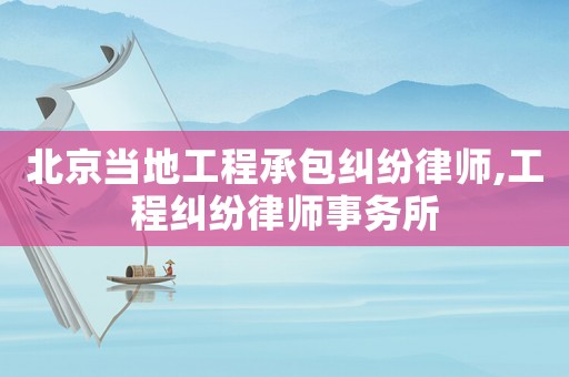 北京當地工程承包糾紛律師,工程糾紛律師事務所