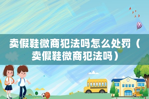 賣(mài)假鞋微商犯法嗎怎么處罰（賣(mài)假鞋微商犯法嗎）
