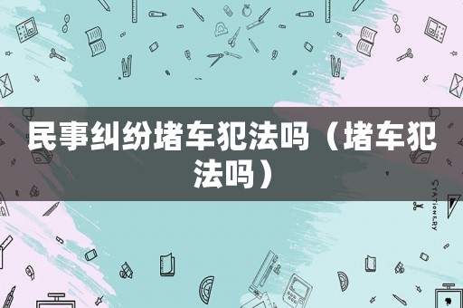 民事糾紛堵車犯法嗎（堵車犯法嗎）