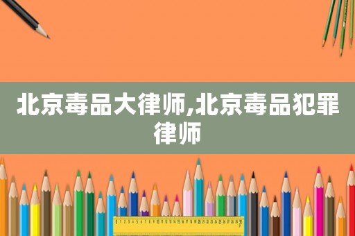 北京毒品大律師,北京毒品犯罪律師